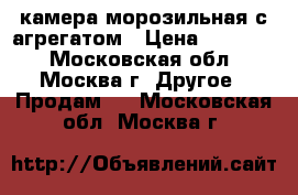 камера морозильная с агрегатом › Цена ­ 45 000 - Московская обл., Москва г. Другое » Продам   . Московская обл.,Москва г.